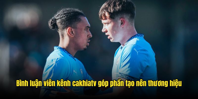 Bình luận viên kênh CakhiaTV góp phần tạo nên thương hiệu