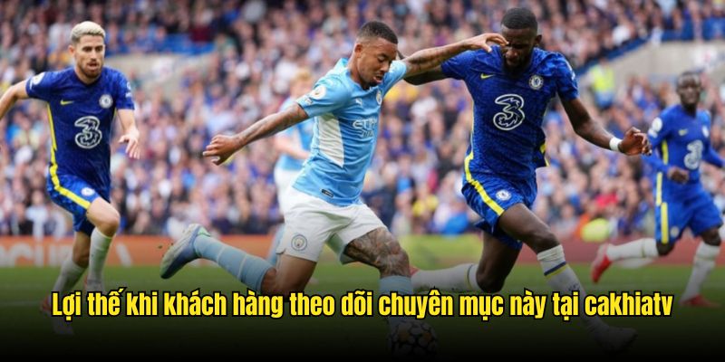 Lợi thế khi khách hàng theo dõi chuyên mục này tại CakhiaTV